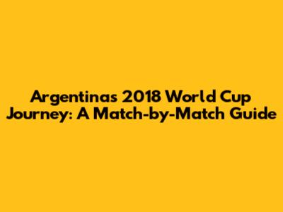 Argentina's 2018 World Cup Journey: A Match-by-Match Guide