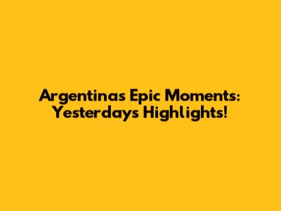 Argentina's Epic Moments: Yesterday's Highlights!
