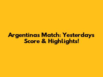 Argentina's Match: Yesterday's Score & Highlights!