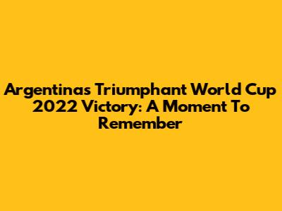 Argentina's Triumphant World Cup 2022 Victory: A Moment To Remember