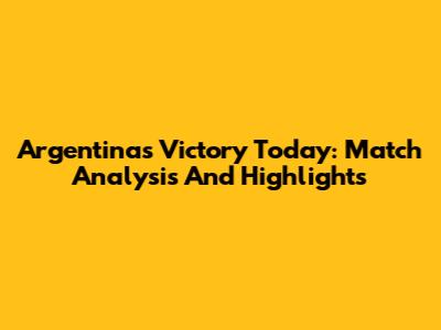Argentina's Victory Today: Match Analysis And Highlights