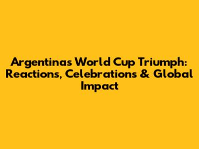 Argentina's World Cup Triumph: Reactions, Celebrations & Global Impact