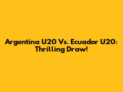 Argentina U20 Vs. Ecuador U20: Thrilling Draw!