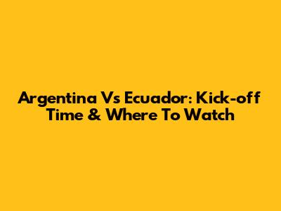 Argentina Vs Ecuador: Kick-off Time & Where To Watch