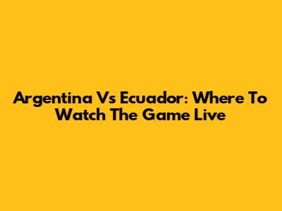 Argentina Vs Ecuador: Where To Watch The Game Live
