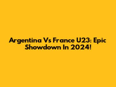 Argentina Vs France U23: Epic Showdown In 2024!