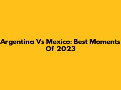 Argentina Vs Mexico: Best Moments Of 2023