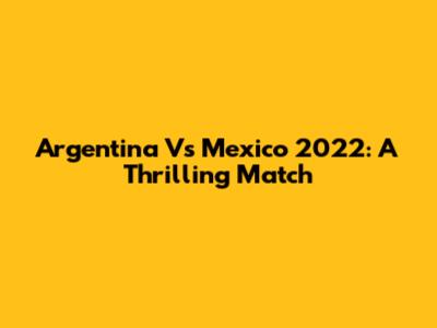 Argentina Vs Mexico 2022: A Thrilling Match