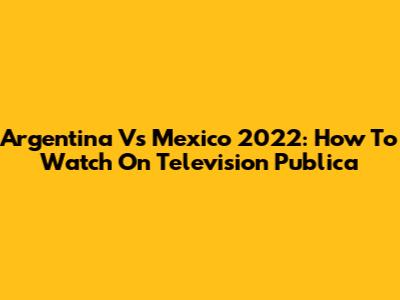 Argentina Vs Mexico 2022: How To Watch On Television Publica