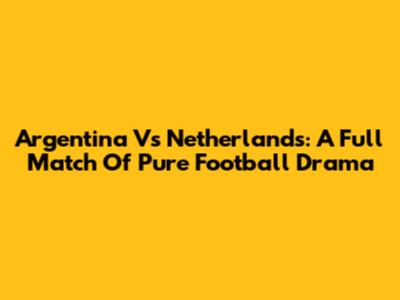 Argentina Vs Netherlands: A Full Match Of Pure Football Drama