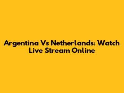 Argentina Vs Netherlands: Watch Live Stream Online