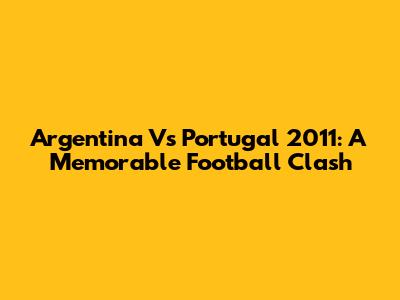 Argentina Vs Portugal 2011: A Memorable Football Clash