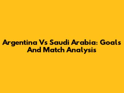 Argentina Vs Saudi Arabia: Goals And Match Analysis