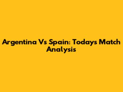 Argentina Vs Spain: Today's Match Analysis
