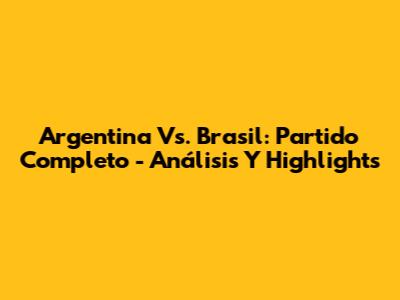 Argentina Vs. Brasil: Partido Completo - Análisis Y Highlights