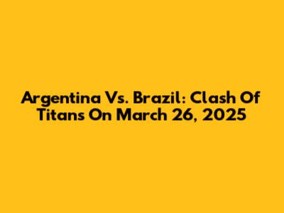 Argentina Vs. Brazil: Clash Of Titans On March 26, 2025