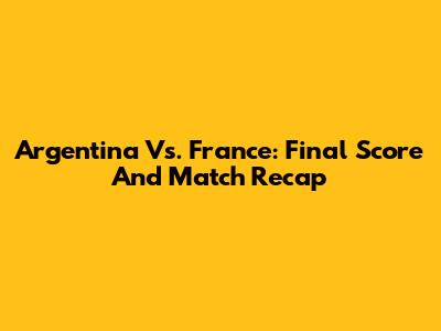 Argentina Vs. France: Final Score And Match Recap