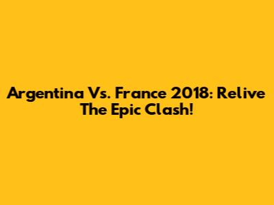 Argentina Vs. France 2018: Relive The Epic Clash!