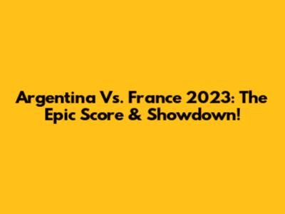 Argentina Vs. France 2023: The Epic Score & Showdown!
