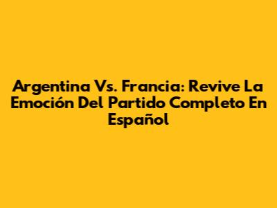 Argentina Vs. Francia: Revive La Emoción Del Partido Completo En Español