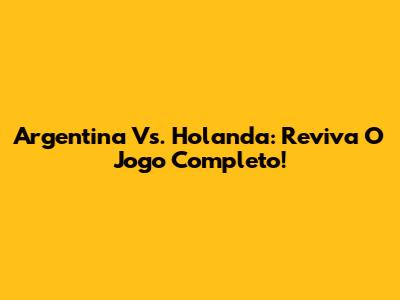 Argentina Vs. Holanda: Reviva O Jogo Completo!