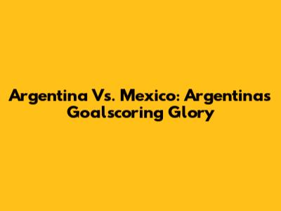 Argentina Vs. Mexico: Argentina's Goalscoring Glory
