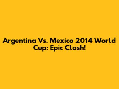 Argentina Vs. Mexico 2014 World Cup: Epic Clash!
