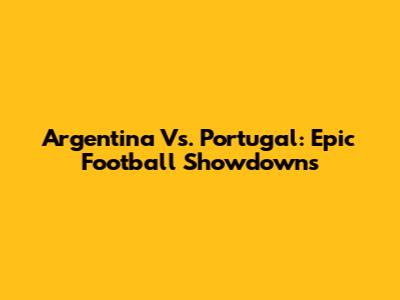 Argentina Vs. Portugal: Epic Football Showdowns