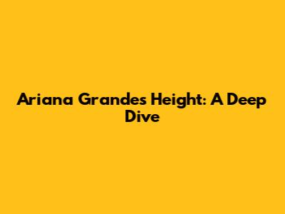 Ariana Grande's Height: A Deep Dive