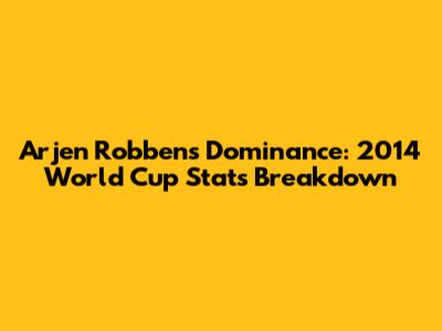 Arjen Robben's Dominance: 2014 World Cup Stats Breakdown