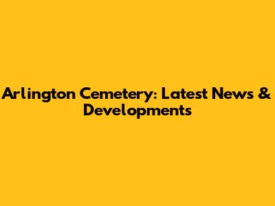 Arlington Cemetery: Latest News & Developments