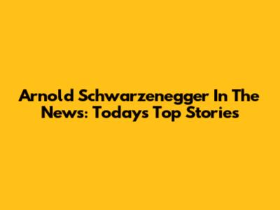 Arnold Schwarzenegger In The News: Today's Top Stories