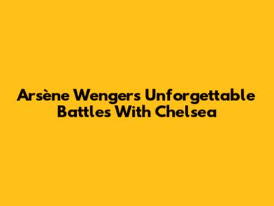Arsène Wenger's Unforgettable Battles With Chelsea