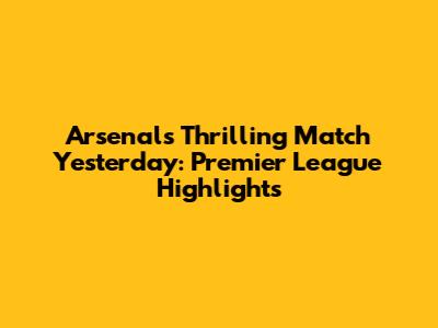 Arsenal's Thrilling Match Yesterday: Premier League Highlights