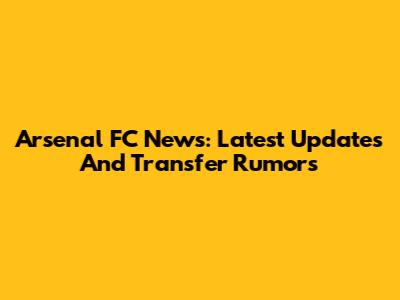 Arsenal FC News: Latest Updates And Transfer Rumors