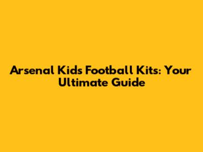 Arsenal Kids' Football Kits: Your Ultimate Guide