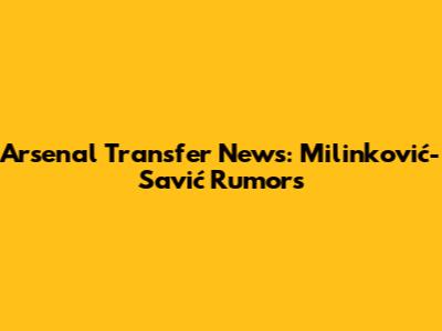 Arsenal Transfer News: Milinković-Savić Rumors