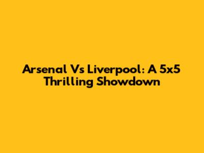 Arsenal Vs Liverpool: A 5x5 Thrilling Showdown