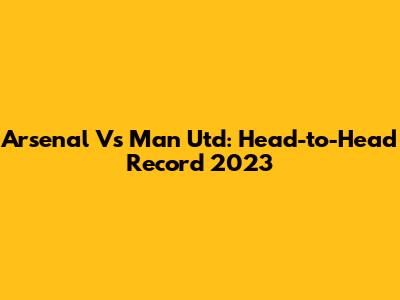 Arsenal Vs Man Utd: Head-to-Head Record 2023