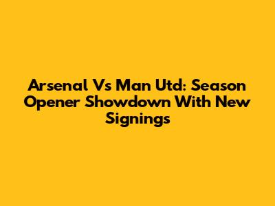 Arsenal Vs Man Utd: Season Opener Showdown With New Signings