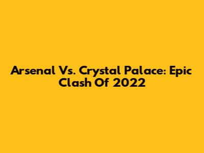 Arsenal Vs. Crystal Palace: Epic Clash Of 2022