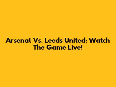 Arsenal Vs. Leeds United: Watch The Game Live!