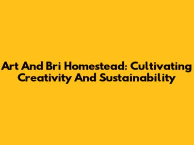 Art And Bri Homestead: Cultivating Creativity And Sustainability