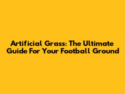 Artificial Grass: The Ultimate Guide For Your Football Ground