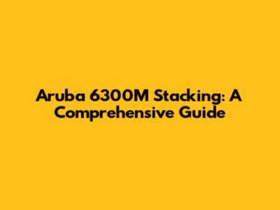 Aruba 6300M Stacking: A Comprehensive Guide
