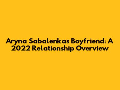 Aryna Sabalenka's Boyfriend: A 2022 Relationship Overview