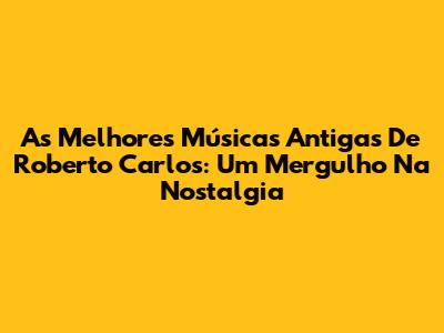 As Melhores Músicas Antigas De Roberto Carlos: Um Mergulho Na Nostalgia