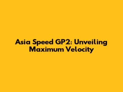 Asia Speed GP2: Unveiling Maximum Velocity