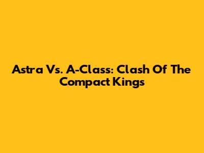 Astra Vs. A-Class: Clash Of The Compact Kings