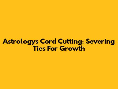 Astrology's Cord Cutting: Severing Ties For Growth